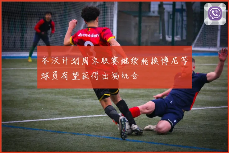 齐沃计划周末联赛继续轮换博尼等球员有望获得出场机会