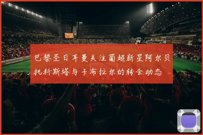 巴黎圣日耳曼关注葡超新星阿尔贝托科斯塔与卡布拉尔的转会动态
