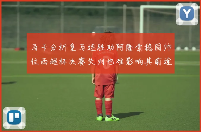 马卡分析皇马连胜助阿隆索稳固帅位西超杯决赛失利也难影响其前途