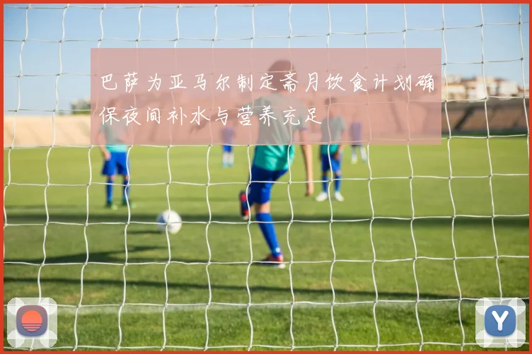 巴萨为亚马尔制定斋月饮食计划确保夜间补水与营养充足