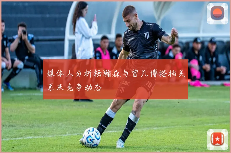 媒体人分析杨瀚森与曾凡博搭档关系及竞争动态