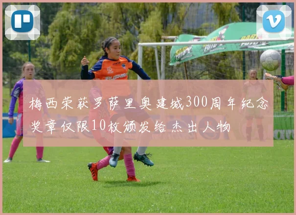 梅西荣获罗萨里奥建城300周年纪念奖章仅限10枚颁发给杰出人物