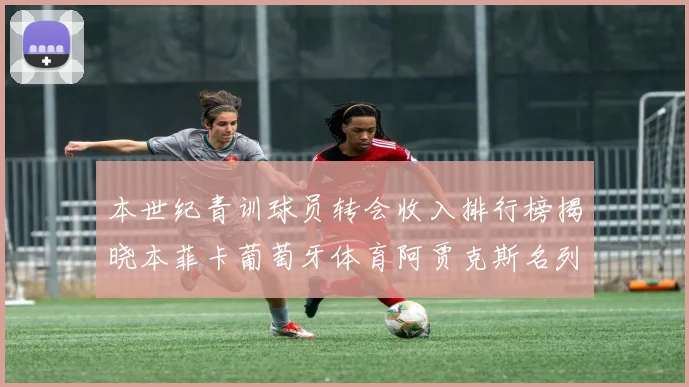 本世纪青训球员转会收入排行榜揭晓本菲卡葡萄牙体育阿贾克斯名列前茅