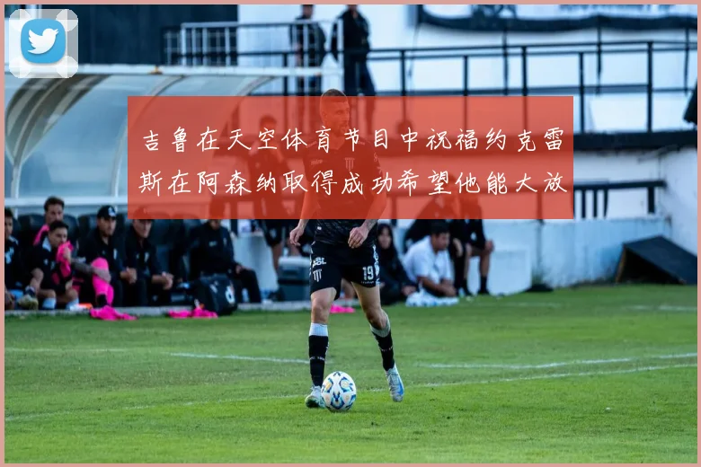 吉鲁在天空体育节目中祝福约克雷斯在阿森纳取得成功希望他能大放异彩