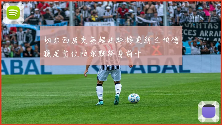 切尔西历史英超进球榜更新兰帕德稳居首位帕尔默跻身前十