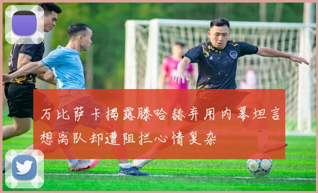 万比萨卡揭露滕哈赫弃用内幕坦言想离队却遭阻拦心情复杂