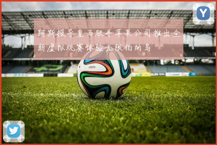 阿斯报导皇马联手苹果公司推出全新虚拟观赛体验无限伯纳乌