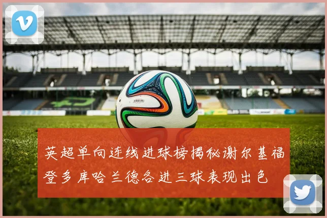 英超单向连线进球榜揭秘谢尔基福登多库哈兰德各进三球表现出色