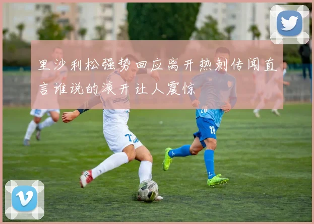 里沙利松强势回应离开热刺传闻直言谁说的滚开让人震惊