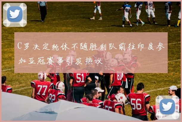 C罗决定轮休不随胜利队前往印度参加亚冠赛事引发热议