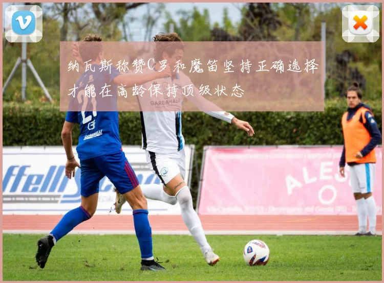 纳瓦斯称赞C罗和魔笛坚持正确选择才能在高龄保持顶级状态