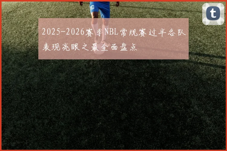 2025-2026赛季NBL常规赛过半各队表现亮眼之最全面盘点