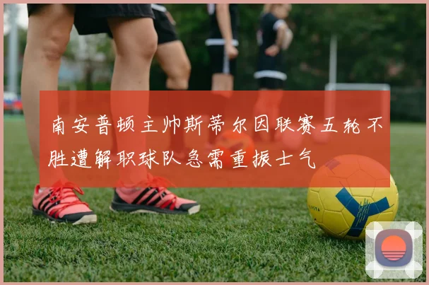 南安普顿主帅斯蒂尔因联赛五轮不胜遭解职球队急需重振士气