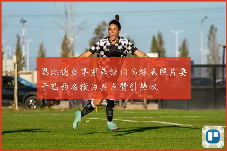 恩比德分享穿弗拉门戈球衣照片妻子巴西名模为其点赞引热议