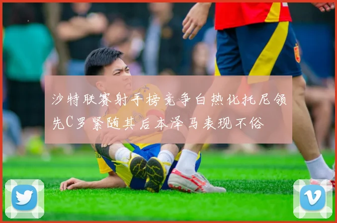 沙特联赛射手榜竞争白热化托尼领先C罗紧随其后本泽马表现不俗