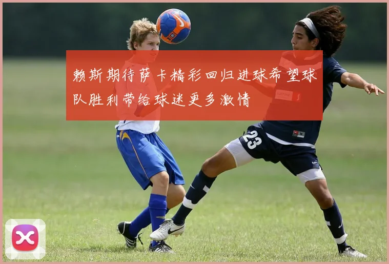 赖斯期待萨卡精彩回归进球希望球队胜利带给球迷更多激情